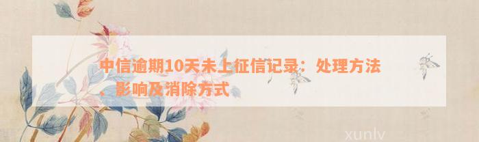 中信逾期10天未上征信记录：处理方法、影响及消除方式