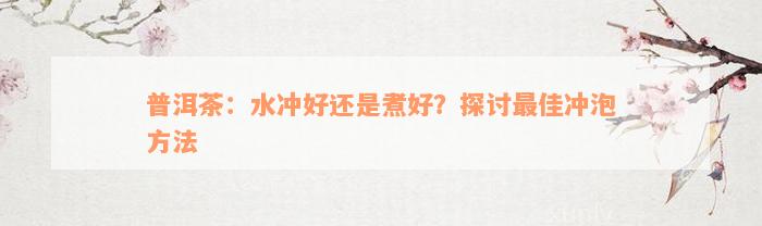 普洱茶：水冲好还是煮好？探讨最佳冲泡方法