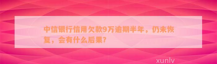 中信银行信用欠款9万逾期半年，仍未恢复，会有什么后果？