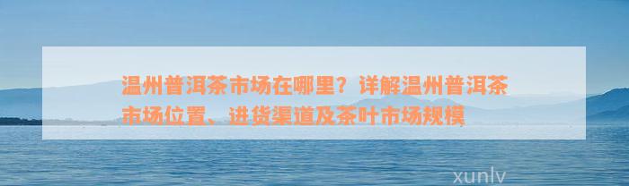 温州普洱茶市场在哪里？详解温州普洱茶市场位置、进货渠道及茶叶市场规模