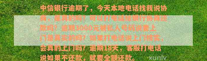 中信银行逾期了，今天本地电话找我说协商，是真的吗？可以打电话给银行协商还款吗？逾期3000元被私人号码说要上门是真实的吗？如果打电话说上门核实，会真的上门吗？逾期18天，客服打电话说如果不还款，就要全额还款。