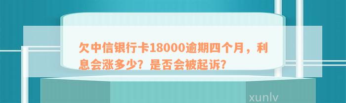 欠中信银行卡18000逾期四个月，利息会涨多少？是否会被起诉？