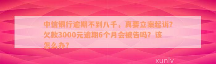 中信银行逾期不到八千，真要立案起诉？欠款3000元逾期6个月会被告吗？该怎么办？