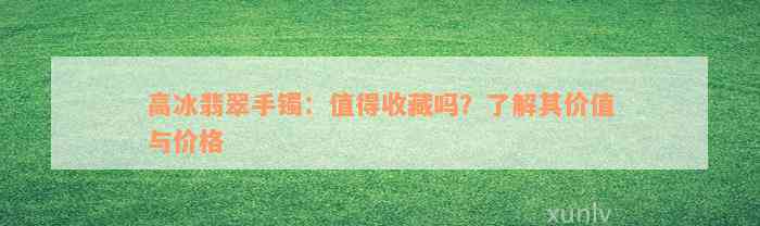 高冰翡翠手镯：值得收藏吗？了解其价值与价格