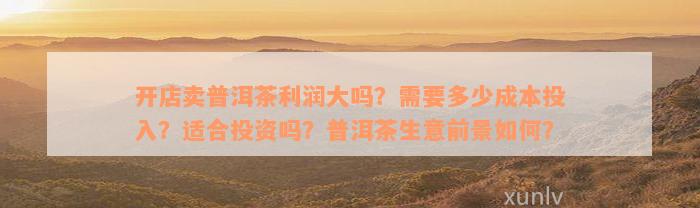 开店卖普洱茶利润大吗？需要多少成本投入？适合投资吗？普洱茶生意前景如何？