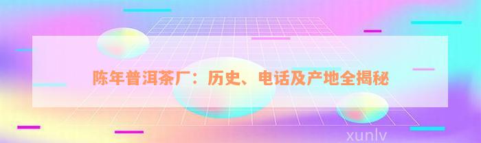 陈年普洱茶厂：历史、电话及产地全揭秘