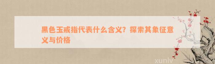 黑色玉戒指代表什么含义？探索其象征意义与价格