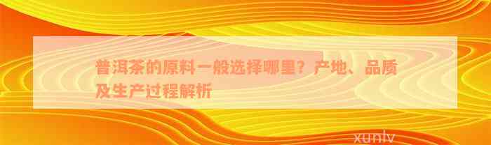 普洱茶的原料一般选择哪里？产地、品质及生产过程解析