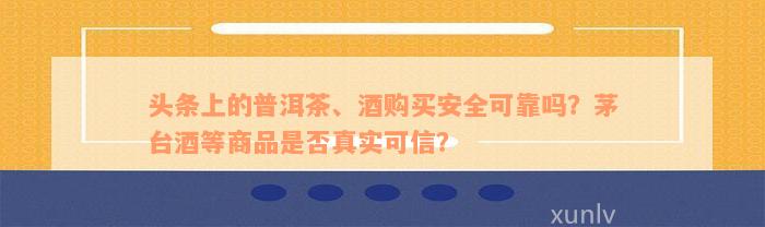 头条上的普洱茶、酒购买安全可靠吗？茅台酒等商品是否真实可信？