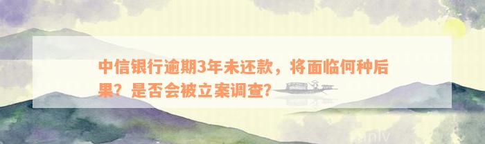 中信银行逾期3年未还款，将面临何种后果？是否会被立案调查？