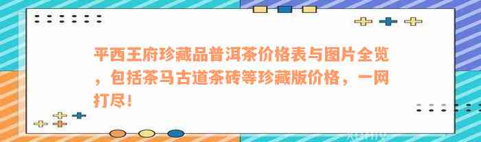 平西王府珍藏品普洱茶价格表与图片全览，包括茶马古道茶砖等珍藏版价格，一网打尽！