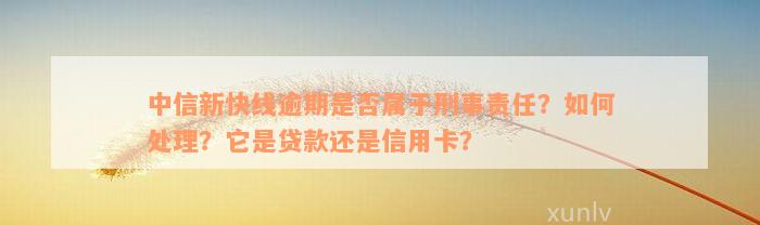 中信新快线逾期是否属于刑事责任？如何处理？它是贷款还是信用卡？