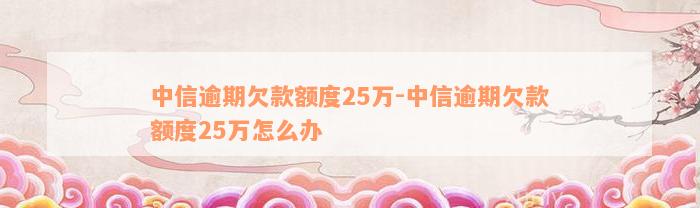 中信逾期欠款额度25万-中信逾期欠款额度25万怎么办