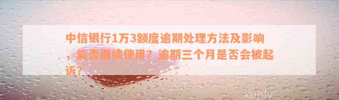 中信银行1万3额度逾期处理方法及影响，能否继续使用？逾期三个月是否会被起诉？