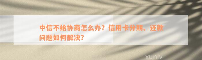 中信不给协商怎么办？信用卡分期、还款问题如何解决？