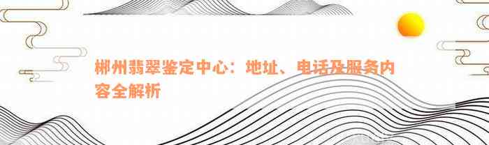 郴州翡翠鉴定中心：地址、电话及服务内容全解析