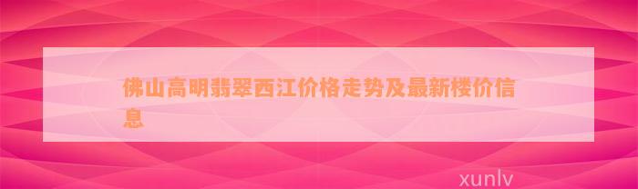 佛山高明翡翠西江价格走势及最新楼价信息