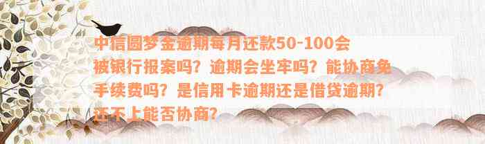 中信圆梦金逾期每月还款50-100会被银行报案吗？逾期会坐牢吗？能协商免手续费吗？是信用卡逾期还是借贷逾期？还不上能否协商？