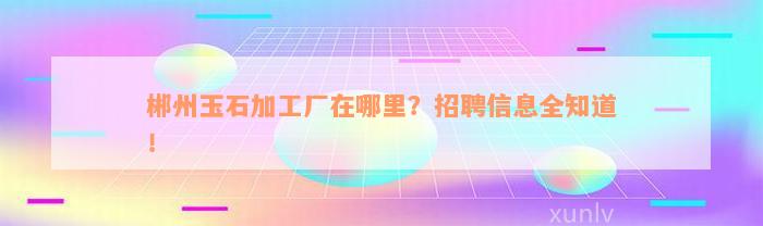 郴州玉石加工厂在哪里？招聘信息全知道！