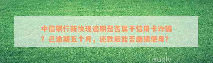 中信银行新快现逾期是否属于信用卡诈骗？已逾期五个月，还款后能否继续使用？