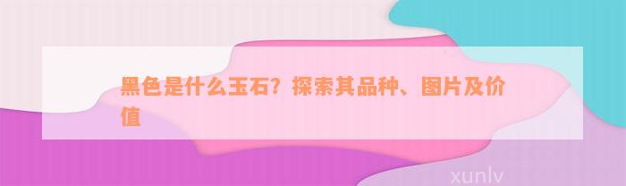 黑色是什么玉石？探索其品种、图片及价值