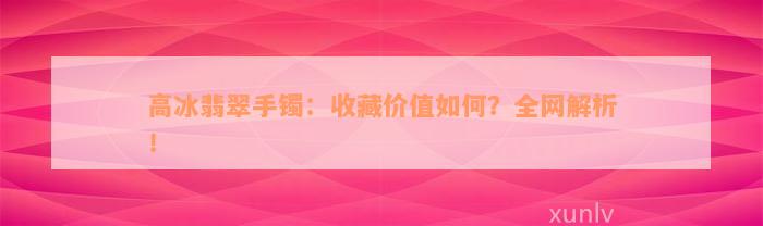 高冰翡翠手镯：收藏价值如何？全网解析！