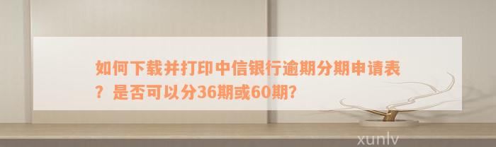 如何下载并打印中信银行逾期分期申请表？是否可以分36期或60期？