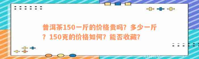 普洱茶150一斤的价格贵吗？多少一斤？150克的价格如何？能否收藏？