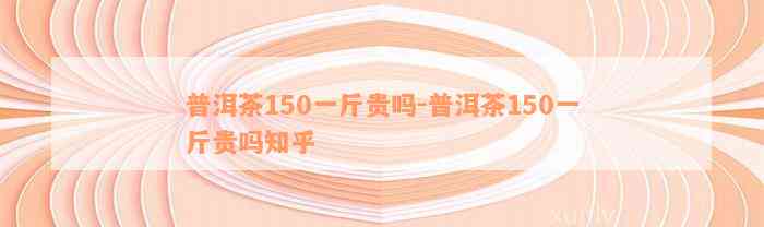 普洱茶150一斤贵吗-普洱茶150一斤贵吗知乎