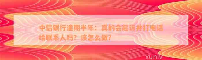 中信银行逾期半年：真的会起诉并打电话给联系人吗？该怎么做？