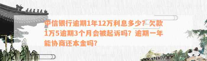 中信银行逾期1年12万利息多少？欠款1万5逾期3个月会被起诉吗？逾期一年能协商还本金吗？