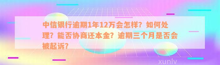 中信银行逾期1年12万会怎样？如何处理？能否协商还本金？逾期三个月是否会被起诉？