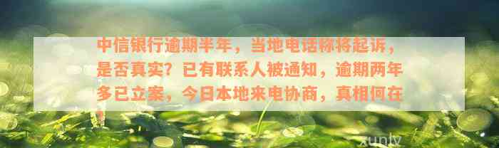 中信银行逾期半年，当地电话称将起诉，是否真实？已有联系人被通知，逾期两年多已立案，今日本地来电协商，真相何在？