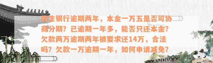 民生银行逾期两年，本金一万五是否可协商分期？已逾期一年多，能否只还本金？欠款两万逾期两年被要求还14万，合法吗？欠款一万逾期一年，如何申请减免？