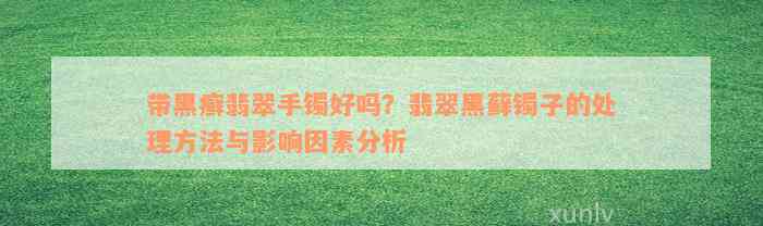 带黑癣翡翠手镯好吗？翡翠黑藓镯子的处理方法与影响因素分析