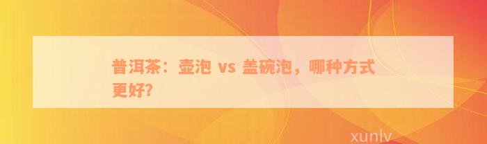 普洱茶：壶泡 vs 盖碗泡，哪种方式更好？