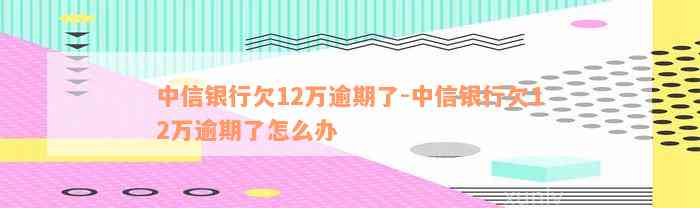 中信银行欠12万逾期了-中信银行欠12万逾期了怎么办