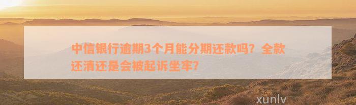 中信银行逾期3个月能分期还款吗？全款还清还是会被起诉坐牢？