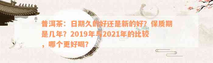 普洱茶：日期久的好还是新的好？保质期是几年？2019年与2021年的比较，哪个更好喝？