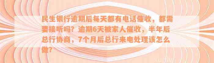 民生银行逾期后每天都有电话催收，都需要接听吗？逾期6天被家人催收，半年后总行协商，7个月后总行来电处理该怎么做？