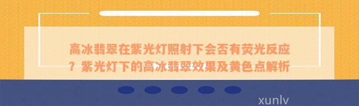 高冰翡翠在紫光灯照射下会否有荧光反应？紫光灯下的高冰翡翠效果及黄色点解析