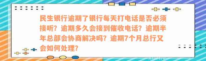 民生银行逾期了银行每天打电话是否必须接听？逾期多久会接到催收电话？逾期半年总部会协商解决吗？逾期7个月总行又会如何处理？