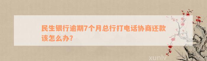 民生银行逾期7个月总行打电话协商还款该怎么办？