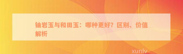 铀岩玉与和田玉：哪种更好？区别、价值解析