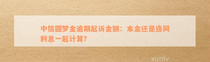 中信圆梦金逾期起诉金额：本金还是连同利息一起计算？