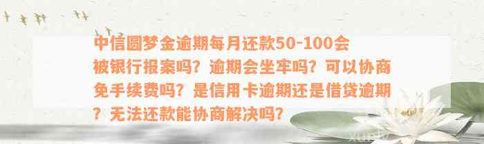 中信圆梦金逾期每月还款50-100会被银行报案吗？逾期会坐牢吗？可以协商免手续费吗？是信用卡逾期还是借贷逾期？无法还款能协商解决吗？