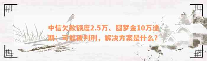 中信欠款额度2.5万、圆梦金10万逾期：可能被判刑，解决方案是什么？