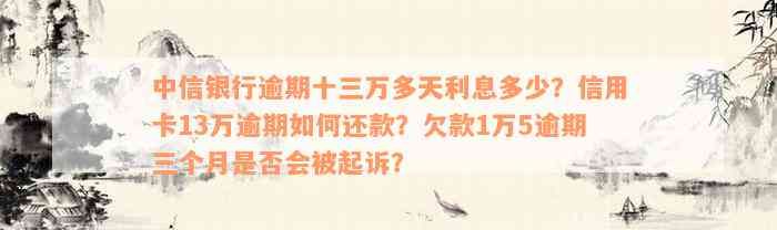 中信银行逾期十三万多天利息多少？信用卡13万逾期如何还款？欠款1万5逾期三个月是否会被起诉？