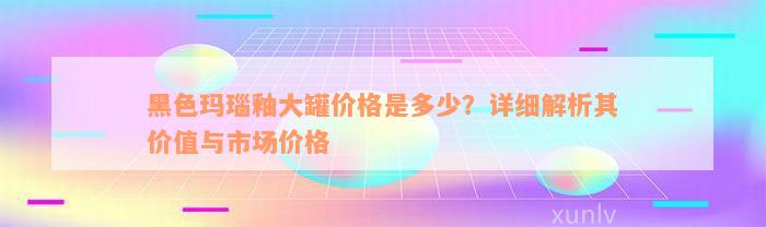 黑色玛瑙釉大罐价格是多少？详细解析其价值与市场价格