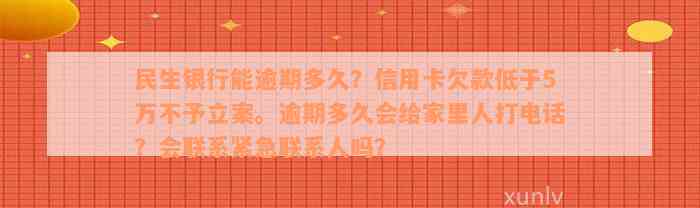 民生银行能逾期多久？信用卡欠款低于5万不予立案。逾期多久会给家里人打电话？会联系紧急联系人吗？